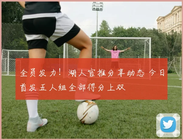 全员发力！湖人官推分享动态 今日首发五人组全部得分上双