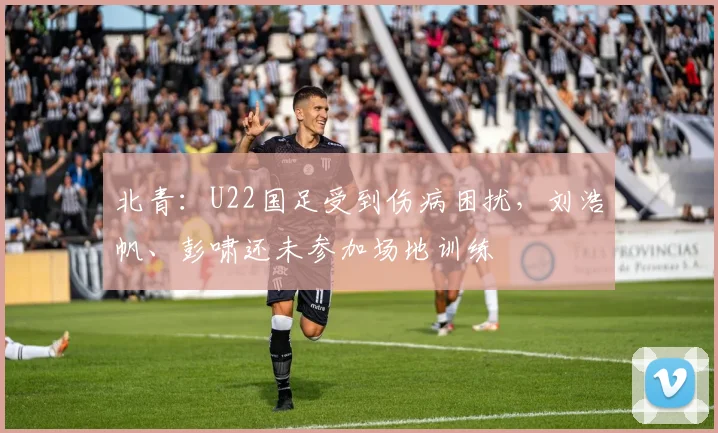 北青：U22国足受到伤病困扰，刘浩帆、彭啸还未参加场地训练