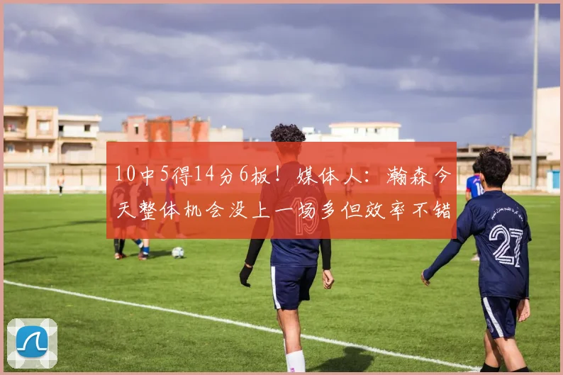 10中5得14分6板！媒体人：瀚森今天整体机会没上一场多但效率不错