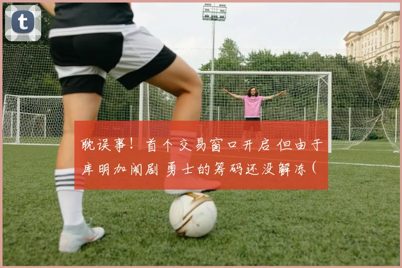 耽误事！首个交易窗口开启 但由于库明加闹剧 勇士的筹码还没解冻(1)