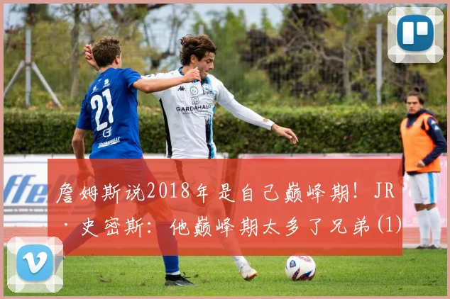 詹姆斯说2018年是自己巅峰期！JR·史密斯：他巅峰期太多了兄弟(1)