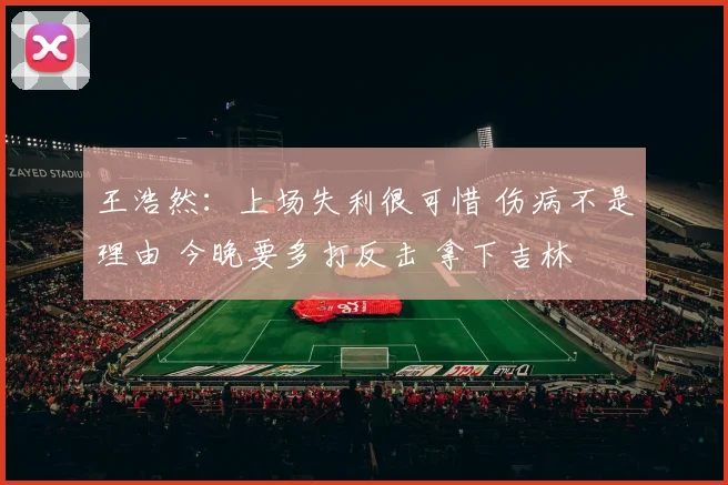 王浩然：上场失利很可惜 伤病不是理由 今晚要多打反击 拿下吉林
