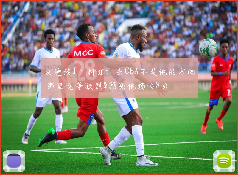 麦迪谈J·科尔：去CBA不是他的方向 那里竞争激烈&预测他场均8分