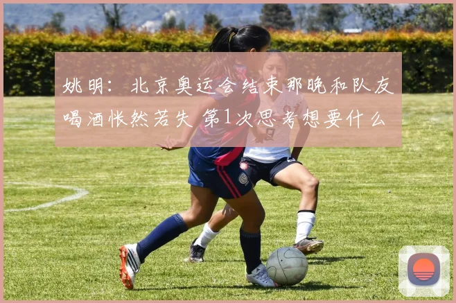 姚明：北京奥运会结束那晚和队友喝酒怅然若失 第1次思考想要什么