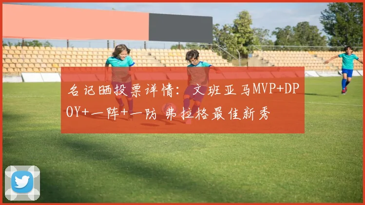 名记晒投票详情：文班亚马MVP+DPOY+一阵+一防 弗拉格最佳新秀